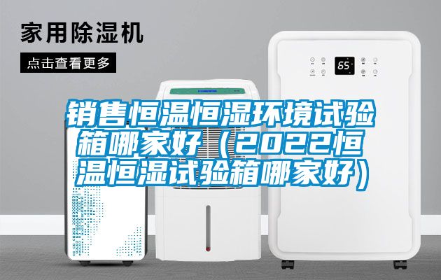 銷售恒溫恒濕環境試驗箱哪家好（2022恒溫恒濕試驗箱哪家好）